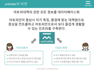 ©2014 untickle inc. All Rights Reserved.
untickle의 비전
아토피대책의 관한 모든 정보를 데이터베이스화
아토피안이 평상시 자기 특징, 환경에 맞는 대책법으로
증상을 컨트롤하고 아토피안으로서 보다 즐겁게 생활할
수 있는 인프라를 구축한다.
● 나에게 맞는 정보를 원함
● 아토피안으로서 공감가능한 친구를 원함
● 자신의 아토피 경험을 공유하고 싶음
● 자사 제품을 알리고 싶음
● 아토피에 관한 통계 데이터를 알고싶음
● 신약, 신상품개발의 체험자를 구함
아토피환자 기업과 병원
 