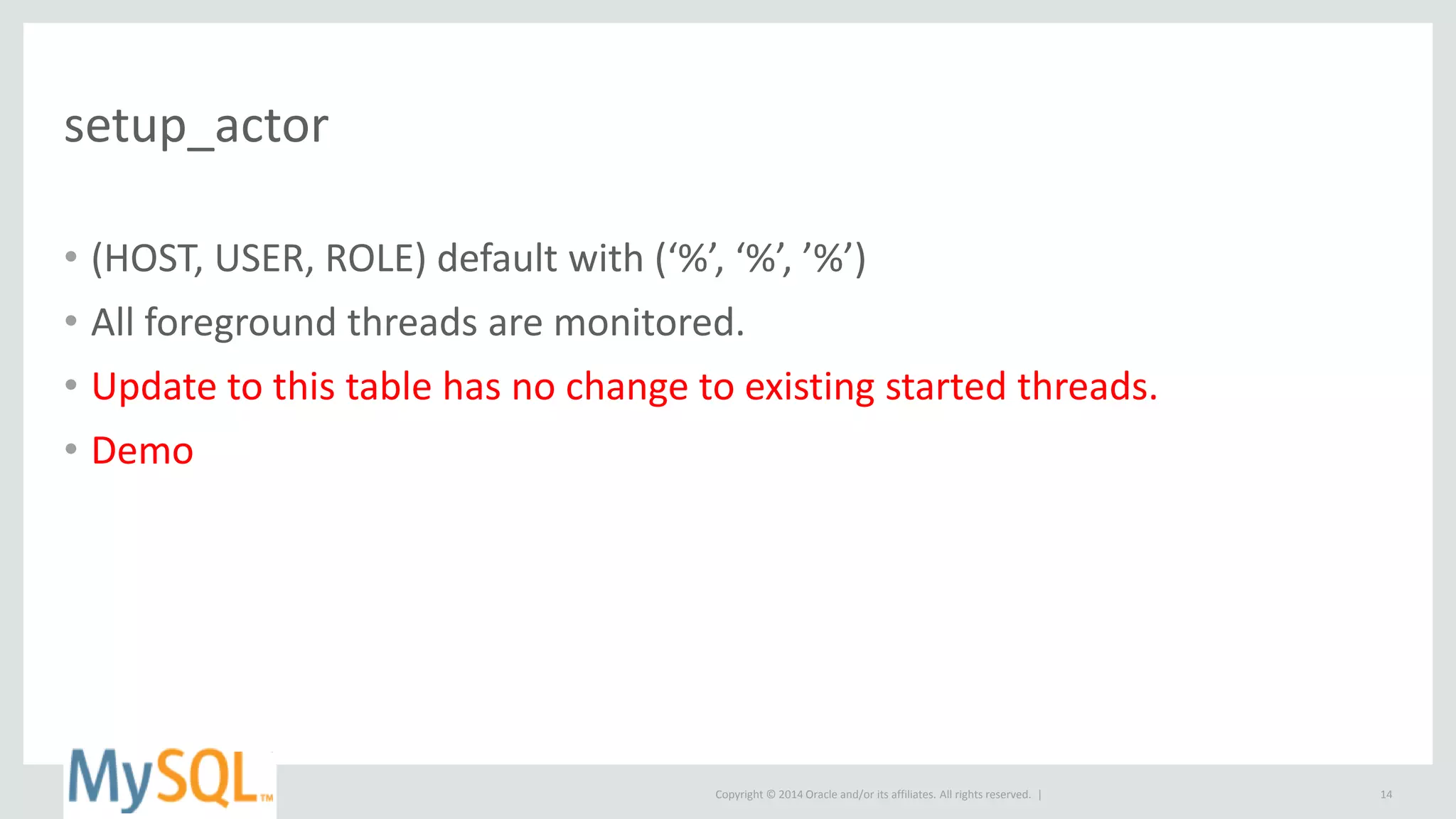 Copyright © 2014 Oracle and/or its affiliates. All rights reserved. |
setup_actor
• (HOST, USER, ROLE) default with (‘%’, ‘%’, ’%’)
• All foreground threads are monitored.
• Update to this table has no change to existing started threads.
• Demo
14
 