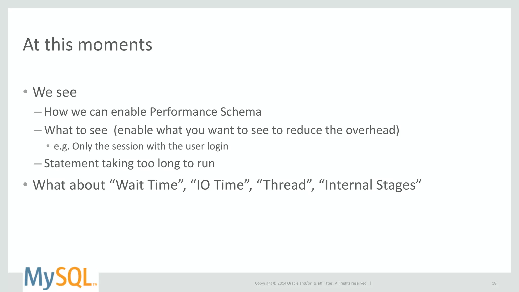 Copyright © 2014 Oracle and/or its affiliates. All rights reserved. |
At this moments
• We see
– How we can enable Performance Schema
– What to see (enable what you want to see to reduce the overhead)
• e.g. Only the session with the user login
– Statement taking too long to run
• What about “Wait Time”, “IO Time”, “Thread”, “Internal Stages”
18
 