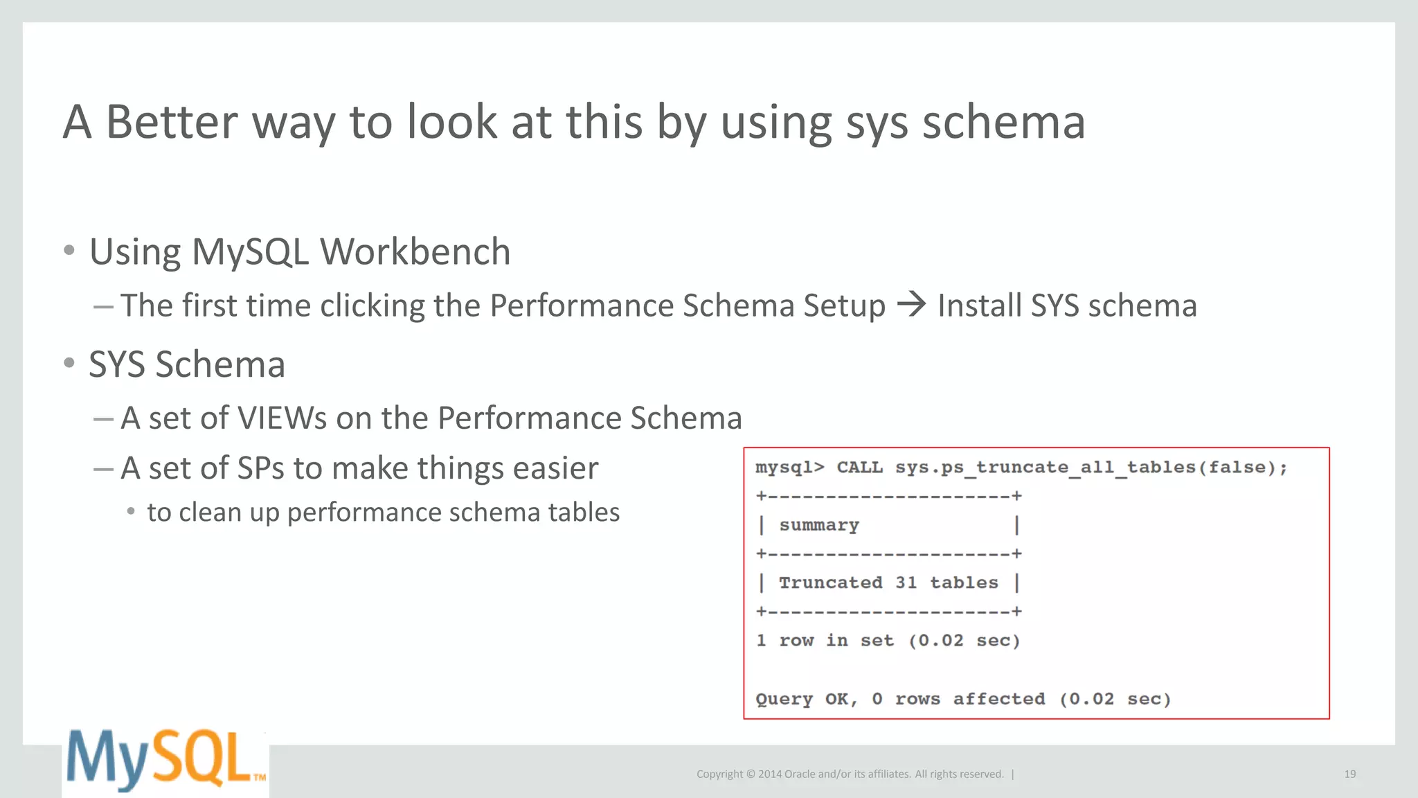 Copyright © 2014 Oracle and/or its affiliates. All rights reserved. |
A Better way to look at this by using sys schema
• Using MySQL Workbench
– The first time clicking the Performance Schema Setup  Install SYS schema
• SYS Schema
– A set of VIEWs on the Performance Schema
– A set of SPs to make things easier
• to clean up performance schema tables
19
 