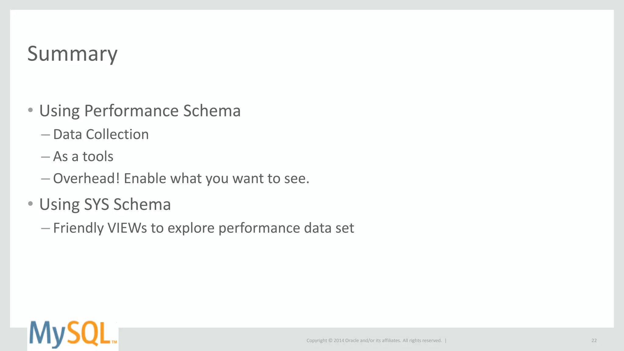 Copyright © 2014 Oracle and/or its affiliates. All rights reserved. |
Summary
• Using Performance Schema
– Data Collection
– As a tools
– Overhead! Enable what you want to see.
• Using SYS Schema
– Friendly VIEWs to explore performance data set
22
 