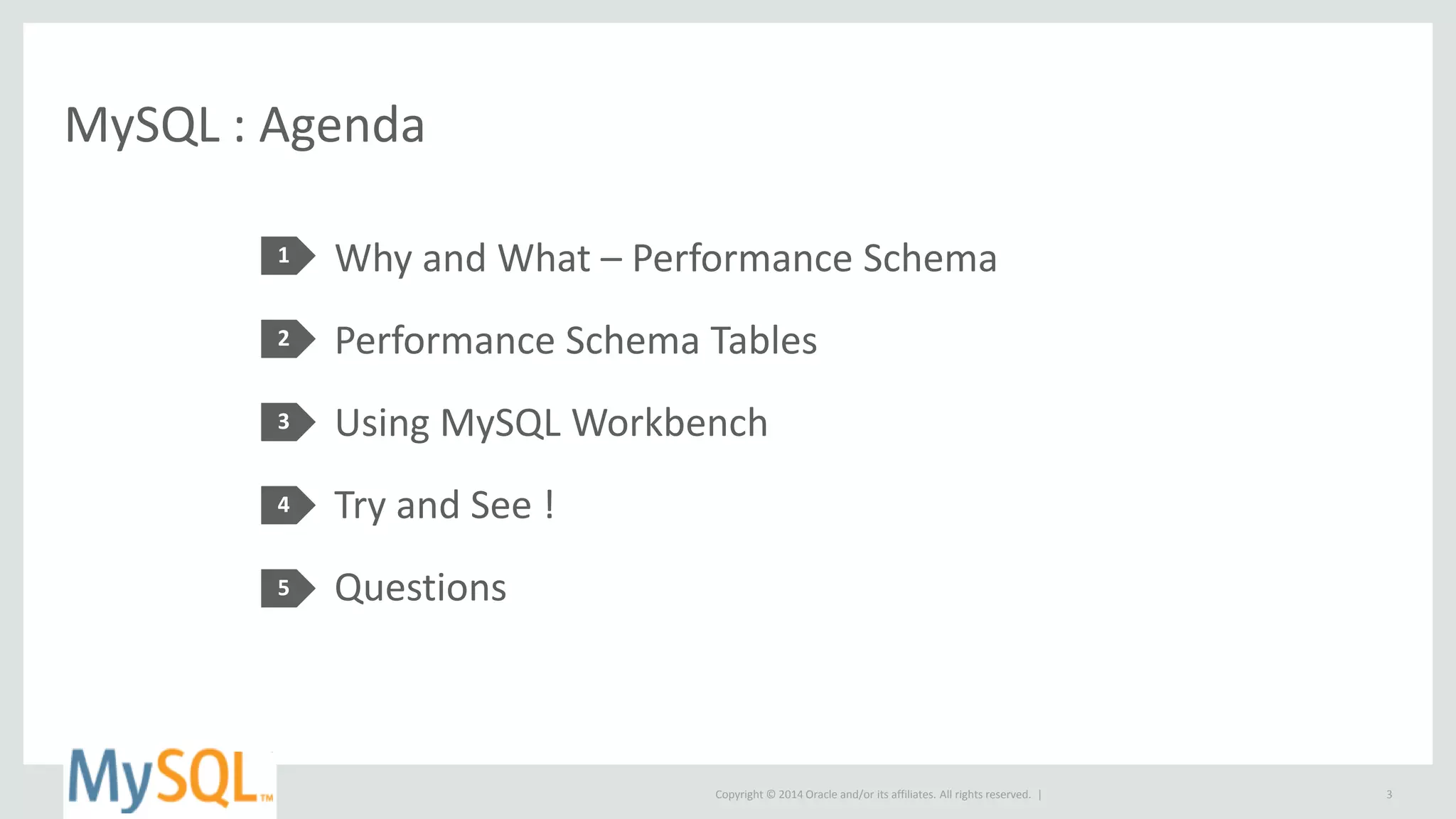 Copyright © 2014 Oracle and/or its affiliates. All rights reserved. |
MySQL : Agenda
1
2
3
4
5
Why and What – Performance Schema
Performance Schema Tables
Using MySQL Workbench
Try and See !
Questions
3
 