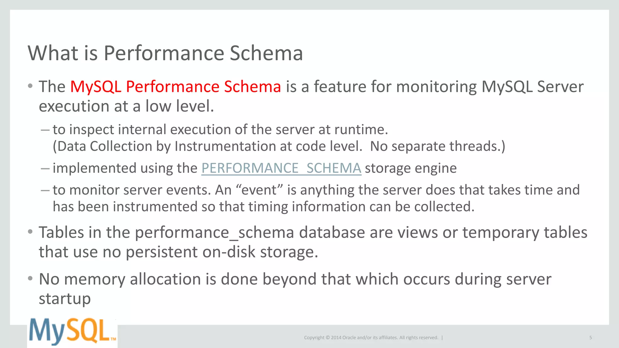 Copyright © 2014 Oracle and/or its affiliates. All rights reserved. |
What is Performance Schema
• The MySQL Performance Schema is a feature for monitoring MySQL Server
execution at a low level.
– to inspect internal execution of the server at runtime.
(Data Collection by Instrumentation at code level. No separate threads.)
– implemented using the PERFORMANCE_SCHEMA storage engine
– to monitor server events. An “event” is anything the server does that takes time and
has been instrumented so that timing information can be collected.
• Tables in the performance_schema database are views or temporary tables
that use no persistent on-disk storage.
• No memory allocation is done beyond that which occurs during server
startup
5
 
