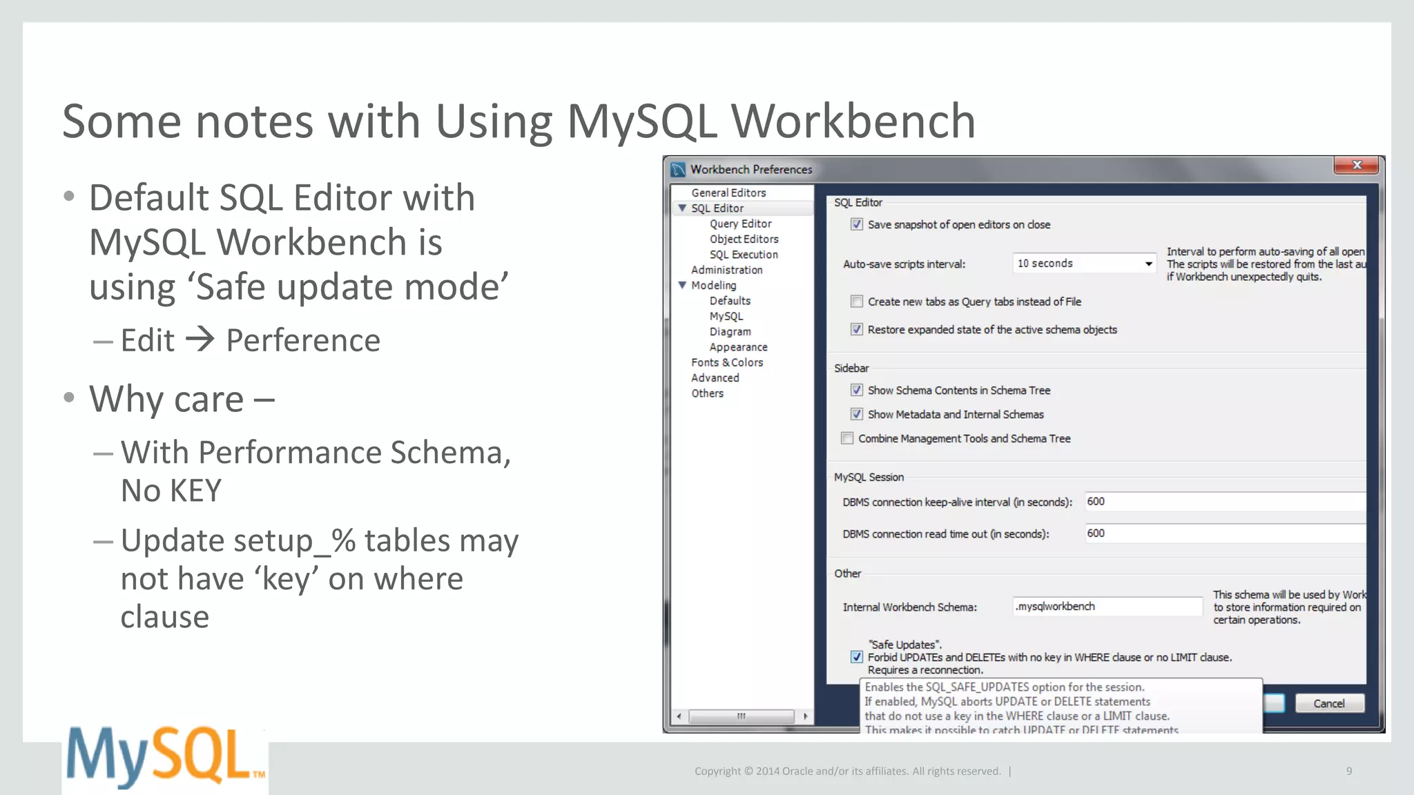 Copyright © 2014 Oracle and/or its affiliates. All rights reserved. |
Some notes with Using MySQL Workbench
• Default SQL Editor with
MySQL Workbench is
using ‘Safe update mode’
– Edit  Perference
• Why care –
– With Performance Schema,
No KEY
– Update setup_% tables may
not have ‘key’ on where
clause
9
 