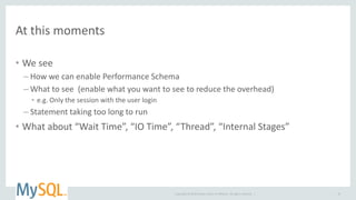 Copyright © 2014 Oracle and/or its affiliates. All rights reserved. |
At this moments
• We see
– How we can enable Performance Schema
– What to see (enable what you want to see to reduce the overhead)
• e.g. Only the session with the user login
– Statement taking too long to run
• What about “Wait Time”, “IO Time”, “Thread”, “Internal Stages”
18
 