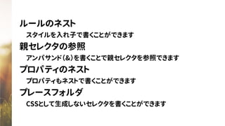 ルールのネスト
　スタイルを入れ子で書くことができます
親セレクタの参照
　アンパサンド（&）を書くことで親セレクタを参照できます
プロパティのネスト
　プロパティもネストで書くことができます
プレースフォルダ
　CSSとして生成しないセレクタを書くことができます
 