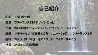 自己紹介
名前　三柴 誠一郎
職業　フリーランス（３４デザインねっと）
仕事　Web制作のディレクション、デザイン、コーディング
経歴　サラリーマン（IT業界）17年 ⇒ ニート9ヶ月 ⇒ フリーランス1年
趣味　カメラ、 旅、 料理、 滝めぐり、 ダムめぐり、 城めぐり
特徴　絶望的に方向音痴
 