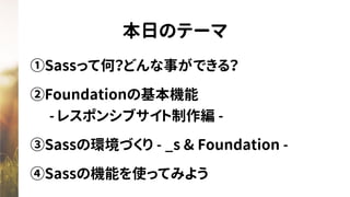 本日のテーマ
①Sassって何？どんな事ができる？
②Foundationの基本機能 
　- レスポンシブサイト制作編 -
③Sassの環境づくり - _s & Foundation -
④Sassの機能を使ってみよう
 
