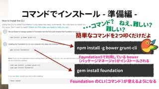 コマンドでインストール - 準備編 -
npm install -g bower grunt-cli
簡単なコマンドを2つ叩くだけだよ
gem install foundation
・・・コマンド？ ねえ、難しい？
難しい？
Foundation5で利用している bower
（パッケージマネージャ）がインストールされる
Foundation のCLI（コマンド）が使えるようになる
 