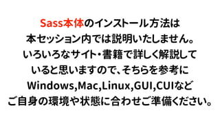 Sass本体のインストール方法は
本セッション内では説明いたしません。
いろいろなサイト・書籍で詳しく解説して
いると思いますので、そちらを参考に
Windows,Mac,Linux,GUI,CUIなど
ご自身の環境や状態に合わせご準備ください。
 