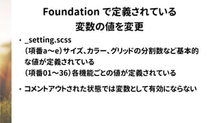 Foundation で定義されている
変数の値を変更
• _setting.scss 
（項番a〜e）サイズ、カラー、グリッドの分割数など基本的
な値が定義されている 
（項番01〜36）各機能ごとの値が定義されている
• コメントアウトされた状態では変数として有効にならない
 