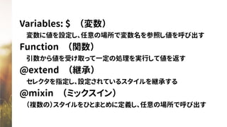 Variables: $　（変数）
　変数に値を設定し、任意の場所で変数名を参照し値を呼び出す
Function　（関数）
　引数から値を受け取って一定の処理を実行して値を返す
@extend　（継承）
　セレクタを指定し、設定されているスタイルを継承する
@mixin　（ミックスイン）
　（複数の）スタイルをひとまとめに定義し、任意の場所で呼び出す
 