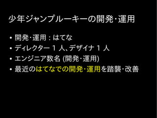 少年ジャンプルーキーの開発・運用
● 開発・運用 : はてな
● ディレクター 1 人、デザイナ 1 人
● エンジニア数名 (開発・運用)
● 最近のはてなでの開発・運用を踏襲・改善
 