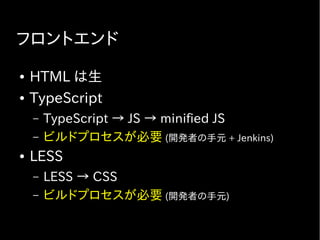 フロントエンド
● HTML は生
● TypeScript
– TypeScript → JS → minified JS
– ビルドプロセスが必要 (開発者の手元 + Jenkins)
● LESS
– LESS → CSS
– ビルドプロセスが必要 (開発者の手元)
 