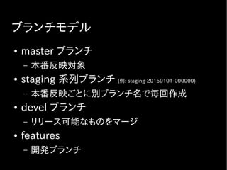 ブランチモデル
● master ブランチ
– 本番反映対象
● staging 系列ブランチ (例: staging-20150101-000000)
– 本番反映ごとに別ブランチ名で毎回作成
● devel ブランチ
– リリース可能なものをマージ
● features
– 開発ブランチ
 