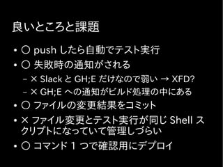 良いところと課題
● ○ push したら自動でテスト実行
● ○ 失敗時の通知がされる
– × Slack と GH;E だけなので弱い → XFD?
– × GH;E への通知がビルド処理の中にある
● ○ ファイルの変更結果をコミット
● × ファイル変更とテスト実行が同じ Shell ス
クリプトになっていて管理しづらい
● ○ コマンド 1 つで確認用にデプロイ
 