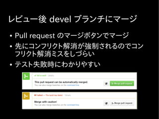 レビュー後 devel ブランチにマージ
● Pull request のマージボタンでマージ
● 先にコンフリクト解消が強制されるのでコン
フリクト解消ミスをしづらい
● テスト失敗時にわかりやすい
 
