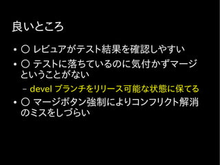 良いところ
● ○ レビュアがテスト結果を確認しやすい
● ○ テストに落ちているのに気付かずマージ
ということがない
– devel ブランチをリリース可能な状態に保てる
● ○ マージボタン強制によりコンフリクト解消
のミスをしづらい
 