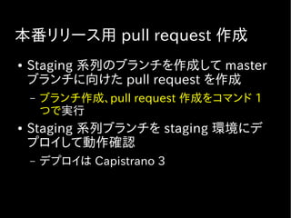 本番リリース用 pull request 作成
● Staging 系列のブランチを作成して master
ブランチに向けた pull request を作成
– ブランチ作成、pull request 作成をコマンド 1
つで実行
● Staging 系列ブランチを staging 環境にデ
プロイして動作確認
– デプロイは Capistrano 3
 