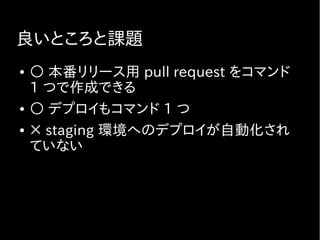 良いところと課題
● ○ 本番リリース用 pull request をコマンド
1 つで作成できる
● ○ デプロイもコマンド 1 つ
● × staging 環境へのデプロイが自動化され
ていない
 
