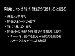 開発した機能の確認が遅れると困る
● 無駄な手戻り
● 開発スピードの低下
● 特に UI/UX 周り
● 開発中の機能を確認できる環境は便利
– チーム内 : 動作を見ながら開発を進める
– ステークホルダーによる確認
 
