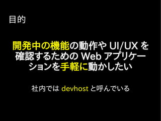 目的
開発中の機能の動作や UI/UX を
確認するための Web アプリケー
ションを手軽に動かしたい
社内では devhost と呼んでいる
 