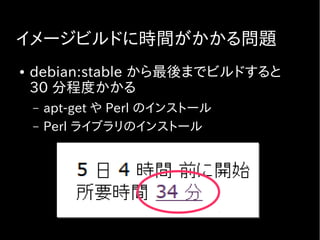 イメージビルドに時間がかかる問題
● debian:stable から最後までビルドすると
30 分程度かかる
– apt-get や Perl のインストール
– Perl ライブラリのインストール
 