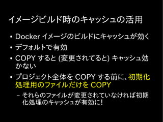 イメージビルド時のキャッシュの活用
● Docker イメージのビルドにキャッシュが効く
● デフォルトで有効
● COPY すると (変更されてると) キャッシュ効
かない
● プロジェクト全体を COPY する前に、初期化
処理用のファイルだけを COPY
– それらのファイルが変更されていなければ初期
化処理のキャッシュが有効に！
 