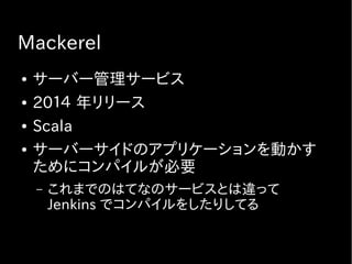 Mackerel
● サーバー管理サービス
● 20１４ 年リリース
● Scala
● サーバーサイドのアプリケーションを動かす
ためにコンパイルが必要
– これまでのはてなのサービスとは違って
Jenkins でコンパイルをしたりしてる
 