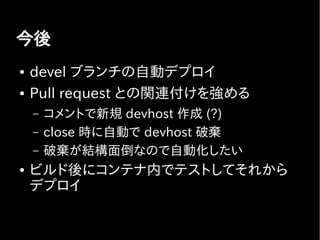 今後
● devel ブランチの自動デプロイ
● Pull request との関連付けを強める
– コメントで新規 devhost 作成 (?)
– close 時に自動で devhost 破棄
– 破棄が結構面倒なので自動化したい
● ビルド後にコンテナ内でテストしてそれから
デプロイ
 