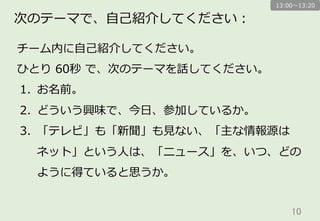 10	
次のテーマで、⾃自⼰己紹介してください：
チーム内に⾃自⼰己紹介してください。
ひとり  60秒  で、次のテーマを話してください。
1.  お名前。
2.  どういう興味で、今⽇日、参加しているか。
3.  「テレビ」も「新聞」も⾒見見ない、「主な情報源は
ネット」という⼈人は、「ニュース」を、いつ、どの
ように得ていると思うか。
13:00〜～13:20
 