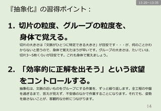14	
『抽象化』の習得ポイント：
1.  切切⽚片の粒粒度度、グループの粒粒度度を、
⾝身体で覚える。
切切⽚片の⼤大きさは「⽂文脈がひとつに特定できる⼤大きさ」が⽬目安です・・・が、何のことかわ
からないと思うので、⾝身体で覚えたほうが早いです。グループの⼤大きさは、たいていは、
切切⽚片3〜～5枚くらいが⽬目安です。これも⾝身体で覚えましょう。
2.  「効率率率的に正解を出そう」という欲望
をコントロールする。
抽象化は、⽂文脈の近いものをグループにする作業を、ずっと繰り返します。全⼯工程の中盤
を過ぎるまで、答えが⾒見見えず、不不安感のなかで作業することになります。それでも、姿勢
を崩さないことが、客観的な分析につながります。
13:20〜～13:35
 
