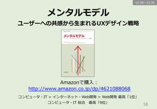 16	
メンタルモデル
ユーザーへの共感から⽣生まれるUXデザイン戦略略
Amazonで購⼊入：
http://www.amazon.co.jp/dp/4621088068
コンピュータ・IT  >  インターネット・Web開発  >  Web開発  最⾼高「1位」
コンピュータ・IT  総合 　最⾼高「9位」
13:20〜～13:35
 