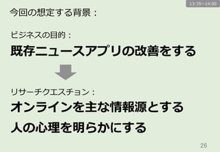 26	
今回の想定する背景：
オンラインを主な情報源とする
⼈人の⼼心理理を明らかにする
リサーチクエスチョン：
既存ニュースアプリの改善をする
ビジネスの⽬目的：
13:35〜～14:00
 