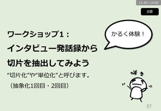 27	
ワークショップ1：
インタビュー発話録から
切切⽚片を抽出してみよう
“切切⽚片化”や“単位化”と呼びます。
（抽象化1回⽬目・2回⽬目）
8章
かるく体験！
13:35〜～14:00
 