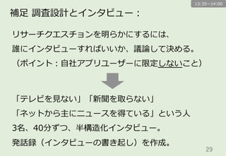 29	
補⾜足  調査設計とインタビュー：
リサーチクエスチョンを明らかにするには、
誰にインタビューすればいいか、議論論して決める。
（ポイント：⾃自社アプリユーザーに限定しないこと）
「テレビを⾒見見ない」「新聞を取らない」
「ネットから主にニュースを得ている」という⼈人
3名、40分ずつ、半構造化インタビュー。
発話録（インタビューの書き起し）を作成。
13:35〜～14:00
 