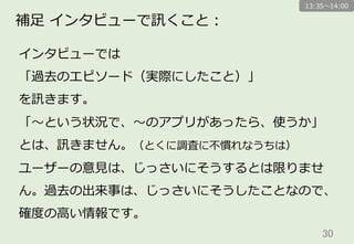 30	
補⾜足  インタビューで訊くこと：
インタビューでは
「過去のエピソード（実際にしたこと）」
を訊きます。
「〜～という状況で、〜～のアプリがあったら、使うか」
とは、訊きません。（とくに調査に不不慣れなうちは）
ユーザーの意⾒見見は、じっさいにそうするとは限りませ
ん。過去の出来事は、じっさいにそうしたことなので、
確度度の⾼高い情報です。
13:35〜～14:00
 
