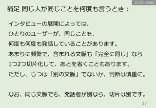 37	
補⾜足  同じ⼈人が同じことを何度度も⾔言うとき：
インタビューの展開によっては、
ひとりのユーザーが、同じことを、
何度度も何度度も発話していることがあります。
あまりに頻繁で、含まれる⽂文脈も「完全に同じ」なら
1つ2つ切切⽚片化して、あとを省省くこともあります。
ただし、じつは「別の⽂文脈」でないか、判断は慎重に。
なお、同じ⽂文脈でも、発話者が別なら、切切⽚片は別です。
13:35〜～14:00
 
