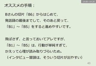 43	
オススメの⼿手順：
Bさんの切切⽚片「B6」からはじめて、
発話録の最後までして、そのあと戻って、
「B1」〜～「B5」をすると進めやすいです。
⾶飛ばさず、と⾔言っておいてアレですが、
「B1」〜～「B5」は、⾏行行動が単純すぎて、
かえって⼼心理理が読み取りづらいため。
（インタビュー冒頭は、そういう切切⽚片が出やすい）
14:00〜～14:20
 