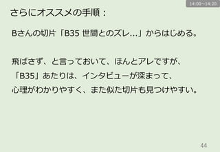 44	
さらにオススメの⼿手順：
Bさんの切切⽚片「B35  世間とのズレ...」からはじめる。
⾶飛ばさず、と⾔言っておいて、ほんとアレですが、
「B35」あたりは、インタビューが深まって、
⼼心理理がわかりやすく、また似た切切⽚片も⾒見見つけやすい。
14:00〜～14:20
 