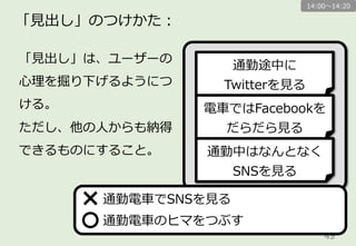 49	
「⾒見見出し」のつけかた：
「⾒見見出し」は、ユーザーの
⼼心理理を掘り下げるようにつ
ける。動詞で。
ただし、他の⼈人からも納得
できるものにすること。
通勤電⾞車車でSNSを⾒見見る
通勤電⾞車車のヒマをつぶす
通勤途中に
Twitterを⾒見見る
電⾞車車ではFacebookを
だらだら⾒見見る
通勤中はなんとなく
SNSを⾒見見る
14:00〜～14:20
 