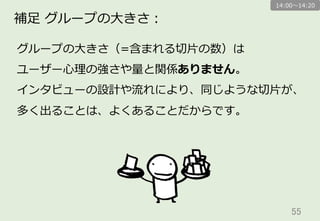 55	
補⾜足  グループの⼤大きさ：
グループの⼤大きさ（=含まれる切切⽚片の数）は
ユーザー⼼心理理の強さや量量と関係ありません。
インタビューの設計や流流れにより、同じような切切⽚片が、
多く出ることは、よくあることだからです。
14:00〜～14:20
 