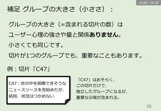 56	
補⾜足  グループの⼤大きさ（⼩小ささ）：
グループの⼤大きさ（=含まれる切切⽚片の数）は
ユーザー⼼心理理の強さや量量と関係ありません。
⼩小さくても同じです。
切切⽚片が1つのグループでも、重要なこともあります。
14:00〜～14:20
例例：切切⽚片「C47」
C47：世の中を俯瞰できそうな
ニュースソースを⾒見見始めたが、
結局、状況はつかめない
「C47」はおそらく、
この切切⽚片だけで、
独⽴立立したグループになるが、
重要な⽰示唆が含まれる。
 
