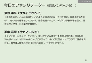 6	
酒井  洋平（サカイ  ヨウヘイ）
「誰のために、どんな価値を、どのように届けるのか」を⽇日々考え、具現化するため
の、いろいろな仕事をしています。総合電機メーカー、デザイン事務所等を経て、現
在はウェブサービス業界で奮闘中。
⽻羽⼭山  祥樹（ハヤマ  ヨシキ）
インフォメーションアーキテクト。使いやすいWebサイトを作る専⾨門家。担当した
Webサイトが、雑誌のWebユーザビリティランキングで国内トップクラスの評価を受
ける。専⾨門は⼈人間中⼼心設計（HCD/UCD）、アクセシビリティ。
今⽇日のファシリテーター（翻訳メンバーから）：
13:00〜～13:20
（五⼗十⾳音順、敬称略略）
 