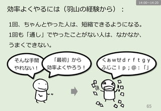 65	
効率率率よくやるには（⽻羽⼭山の経験から）：
そんな⼿手間
やれない！
「最初」から
効率率率よくやろう！
くぁｗせｄｒｆｔｇｙ
ふじこｌｐ；＠：「」
1回、ちゃんとやった⼈人は、短縮できるようになる。
1回も「通し」でやったことがない⼈人は、なかなか、
うまくできない。
14:00〜～14:20
 