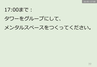 77	
17:00まで：
タワーをグループにして、
メンタルスペースをつくってください。
16:45〜～17:00
 