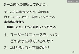 79	
チーム内への説明してみよう：
チーム内の誰かひとりが、次の点を、
⾃自チーム内に3分で、説明してください。
未完成の部分も
「無理理にでも」すべて説明してください。
1.  ユーザーはニュースを、いつ、
どのように得ているのか？
2.  なぜ得ようとするのか？
17:00〜～17:40
 