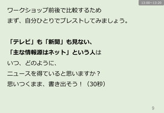 9	
ワークショップ前後で⽐比較するため
まず、⾃自分ひとりでブレストしてみましょう。
「テレビ」も「新聞」も⾒見見ない、
「主な情報源はネット」という⼈人は
いつ、どのように、
ニュースを得ていると思いますか？
思いつくまま、書き出そう！（30秒）
13:00〜～13:20
 