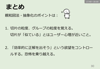 まとめ
90	
親和図法・抽象化のポイントは：
1.  切切⽚片の粒粒度度、グループの粒粒度度を覚える。
切切⽚片が「似ている」とはユーザー⼼心理理が近いこと。
2.  「効率率率的に正解を出そう」という欲望をコントロー
ルする。恐怖を乗り越える。
17:40〜～18:00
 