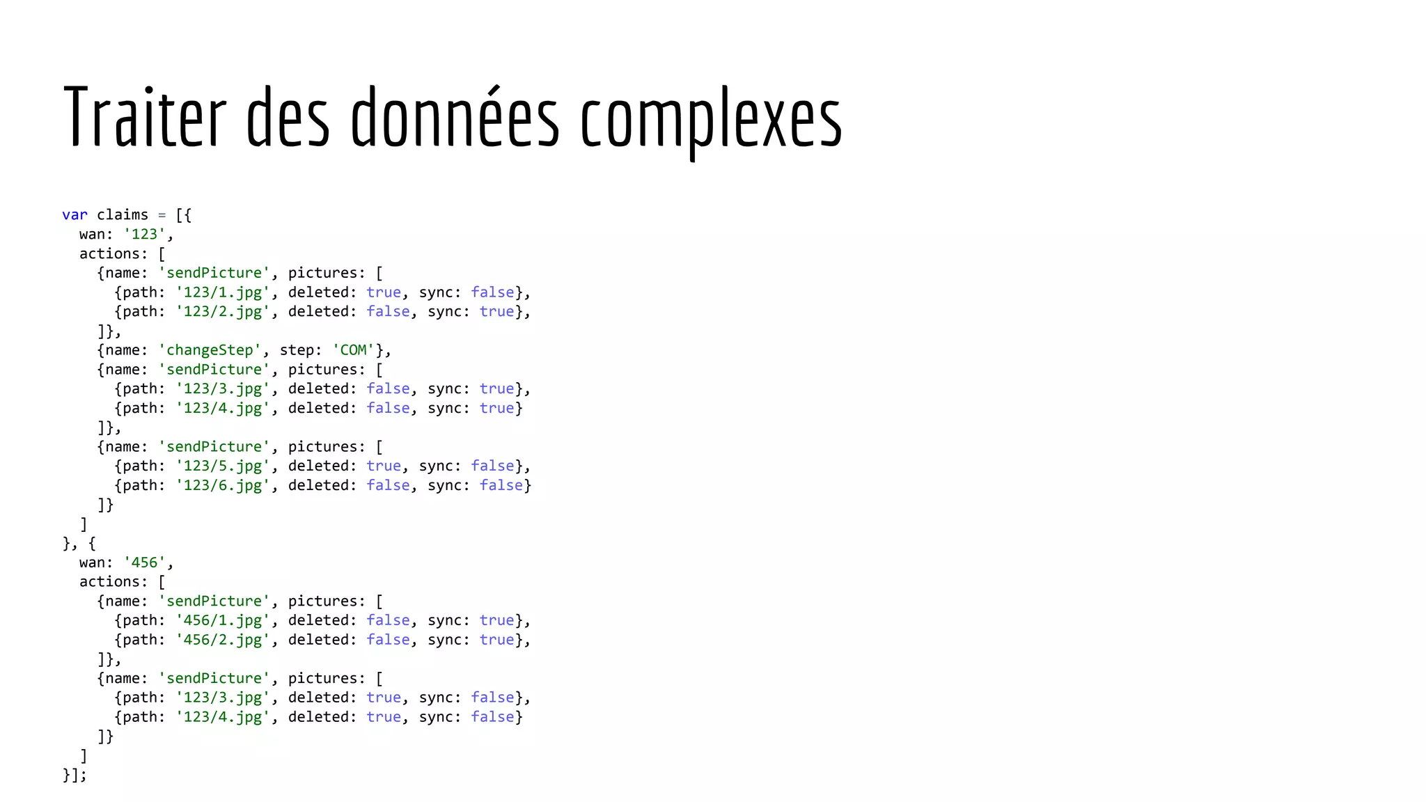 Traiter des données complexes var claims = [{ wan: '123', actions: [ {name: 'sendPicture', pictures: [ {path: '123/1.jpg', deleted: true, sync: false}, {path: '123/2.jpg', deleted: false, sync: true}, ]}, {name: 'changeStep', step: 'COM'}, {name: 'sendPicture', pictures: [ {path: '123/3.jpg', deleted: false, sync: true}, {path: '123/4.jpg', deleted: false, sync: true} ]}, {name: 'sendPicture', pictures: [ {path: '123/5.jpg', deleted: true, sync: false}, {path: '123/6.jpg', deleted: false, sync: false} ]} ] }, { wan: '456', actions: [ {name: 'sendPicture', pictures: [ {path: '456/1.jpg', deleted: false, sync: true}, {path: '456/2.jpg', deleted: false, sync: true}, ]}, {name: 'sendPicture', pictures: [ {path: '123/3.jpg', deleted: true, sync: false}, {path: '123/4.jpg', deleted: true, sync: false} ]} ] }]; 